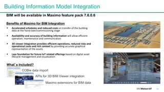 34
Building Information Model Integration
What’s Included?
Benefits of Maximo for BIM Integration
§ Accelerated	schedules	and	reduced	costs	on	transfer	of	the	building	
data	at	the	hand-over/commissioning	stage
§ Availability	and	accuracy	of	building	information	will	allow	efficient	
operation,	maintenance	and	communication
§ 3D	viewer	integration	provides	efficient	operations,	reduced	risks	and	
operational	costs	and	rich	context by	providing	accurate	graphical	
representation	of	the	assets
§ Lays	foundation	for	future	IoT	related	offerings based	on	digital	asset	
lifecycle	management	and	visualization
BIM will be available in Maximo feature pack 7.6.0.6
COBie data import
APIs for 3D BIM Viewer integration
Maximo extensions for BIM data
 