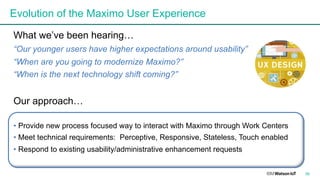 Evolution of the Maximo User Experience
What we’ve been hearing…
“Our younger users have higher expectations around usability”
“When are you going to modernize Maximo?”
“When is the next technology shift coming?”
Our approach…
• Provide new process focused way to interact with Maximo through Work Centers
• Meet technical requirements: Perceptive, Responsive, Stateless, Touch enabled
• Respond to existing usability/administrative enhancement requests
36
 