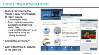 38
Service Request Work Center
• Guided SR creation that
makes it easy for end-users
to report issues.
• Customizable steps
• Avoid duplicate records by
suggesting and following
similar SRs
• Uses ticket templates in a way
to pre-define issue and
classify the record
• Searchable SR history
• Easy attachment of pictures
of the problem.
 