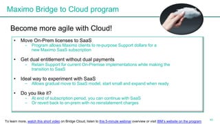 Maximo Bridge to Cloud program
40
Become more agile with Cloud!
• Move On-Prem licenses to SaaS
- Program allows Maximo clients to re-purpose Support dollars for a
new Maximo SaaS subscription
• Get dual entitlement without dual payments
- Retain Support for current On-Premise implementations while making the
transition to SaaS
• Ideal way to experiment with SaaS
- Allows gradual move to SaaS model, start small and expand when ready
• Do you like it?
- At end of subscription period, you can continue with SaaS
- Or revert back to on-prem with no reinstatement charges
To learn more, watch this short video on Bridge Cloud, listen to this 5-minute webinar overview or visit IBM’s website on the program
 