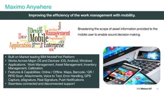 44
Maximo Anywhere
Broadening the scope of asset information provided to the
mobile user to enable sound decision making.
• Built on Market leading IBM MobileFirst Platform
• Works Across Major OS and Devices: iOS, Android, Windows
• Applications: Work Management, Asset Management, Inventory
Management, Calibration
• Features & Capabilities: Online / Offline Maps, Barcode / QR /
RFID Scan, Attachments, Voice to Text, Error Handling, GPS
Capture, eSignature, Real Signature, Push Notifications
• Seamless connected and disconnected support
Improving the efficiency of the work management with mobility.
 