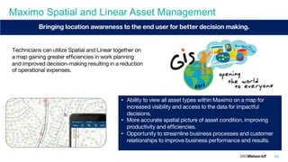 Maximo Spatial and Linear Asset Management
45
• Ability to view all asset types within Maximo on a map for
increased visibility and access to the data for impactful
decisions.
• More accurate spatial picture of asset condition, improving
productivity and efficiencies.
• Opportunity to streamline business processes and customer
relationships to improve business performance and results.
Bringing location awareness to the end user for better decision making.
Technicians can utilize Spatial and Linear together on
a map gaining greater efficiencies in work planning
and improved decision-making resulting in a reduction
of operational expenses.
 