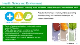 48
Health, Safety and Environment
A solution that manages complexity and risk by enabling
increased visibility and automation across digital and
physical infrastructures.
• Permit to Work capability allows customers to replace
custom PTW system
• Audits & Surveys improve compliance and facilitate
assessment of cumulative operational risk
• Preparation Activities & Certifications capabilities allow a
much wider range of business processes
• Location Profiles support better operational and HSE
decision making
Ability to report all incidents spanning work, personnel, safety, health and environmental areas.
 