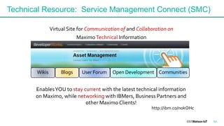 Technical Resource: Service Management Connect (SMC)
Virtual Site for Communication of and Collaboration on
MaximoTechnical Information
http://ibm.co/nokOHc
EnablesYOU to stay current with the latest technical information
on Maximo, while networking with IBMers, Business Partners and
other Maximo Clients!
CommunitiesWikis Blogs User Forum Open Development
53
 