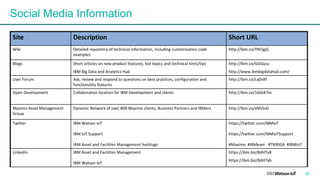 Site Description Short	URL
Wiki Detailed	repository	of	technical	information,	including	customization	code	
examples
http://ibm.co/YNOgjG
Blogs Short	articles	on	new	product	features,	hot	topics	and	technical	hints/tips
IBM	Big	Data	and	Analytics	Hub
http://ibm.co/GGGyzu
http://www.ibmbigdatahub.com/
User	Forum Ask,	review	and	respond	to	questions	on	best	practices,	configuration	and	
functionality	features
http://ibm.co/Lq0sRf
Open	Development Collaboration	location	for	IBM	Development	and	clients http://ibm.co/16dzK7m
Maximo	Asset	Management	
Group
Dynamic	Network	of	over	800	Maximo	clients,	Business	Partners	and	IBMers http://ibm.co/xN55sO
Twitter IBM	Watson	IoT
IBM	IoT	Support
IBM	Asset	and	Facilities	Management	hashtags
https://twitter.com/IBMIoT
https://twitter.com/IBMIoTSupport
#Maximo		#IBMeam			#TRIRIGA		#IBMIoT
Linkedin IBM	Asset	and	Facilities	Management
IBM	Watson	IoT
https://ibm.biz/BdHTy8
https://ibm.biz/BdHTyb
Social Media Information
55
 