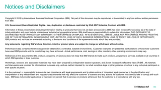 Notices and Disclaimers
Copyright © 2016 by International Business Machines Corporation (IBM). No part of this document may be reproduced or transmitted in any form without written permission
from IBM.
U.S. Government Users Restricted Rights - Use, duplication or disclosure restricted by GSA ADP Schedule Contract with IBM.
Information in these presentations (including information relating to products that have not yet been announced by IBM) has been reviewed for accuracy as of the date of
initial publication and could include unintentional technical or typographical errors. IBM shall have no responsibility to update this information. THIS DOCUMENT IS
DISTRIBUTED "AS IS" WITHOUT ANY WARRANTY, EITHER EXPRESS OR IMPLIED. IN NO EVENT SHALL IBM BE LIABLE FOR ANY DAMAGE ARISING FROM THE
USE OF THIS INFORMATION, INCLUDING BUT NOT LIMITED TO, LOSS OF DATA, BUSINESS INTERRUPTION, LOSS OF PROFIT OR LOSS OF OPPORTUNITY.
IBM products and services are warranted according to the terms and conditions of the agreements under which they are provided.
Any statements regarding IBM's future direction, intent or product plans are subject to change or withdrawal without notice.
Performance data contained herein was generally obtained in a controlled, isolated environments. Customer examples are presented as illustrations of how those customers
have used IBM products and the results they may have achieved. Actual performance, cost, savings or other results in other operating environments may vary.
References in this document to IBM products, programs, or services does not imply that IBM intends to make such products, programs or services available in all countries in
which IBM operates or does business.
Workshops, sessions and associated materials may have been prepared by independent session speakers, and do not necessarily reflect the views of IBM. All materials
and discussions are provided for informational purposes only, and are neither intended to, nor shall constitute legal or other guidance or advice to any individual participant or
their specific situation.
It is the customer’s responsibility to insure its own compliance with legal requirements and to obtain advice of competent legal counsel as to the identification and
interpretation of any relevant laws and regulatory requirements that may affect the customer’s business and any actions the customer may need to take to comply with such
laws. IBM does not provide legal advice or represent or warrant that its services or products will ensure that the customer is in compliance with any law
59
 