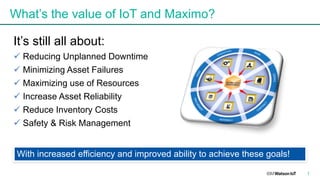 What’s the value of IoT and Maximo?
It’s still all about:
ü Reducing Unplanned Downtime
ü Minimizing Asset Failures
ü Maximizing use of Resources
ü Increase Asset Reliability
ü Reduce Inventory Costs
ü Safety & Risk Management
7
With increased efficiency and improved ability to achieve these goals!
 