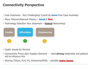 7
Connectivity Perspective
Usable Affordable Empowering
• Case Indonesia : Very Challenging! (Could be more than Case Australia)
• Many Telecom/Network Players – Good & Bad
• Technology Selection Very Important – Hybrid Networking!
• CapEx should be Minimal
• Connectivity Prices obey Supply+Demand - need strong leadership and political
will to influence this
• Sharing (Telcos, PLN, PU, Pertamina/PGN) - possibly many issues
 