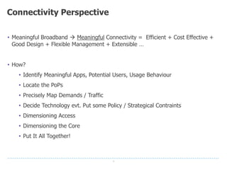 8
Connectivity Perspective
• Meaningful Broadband  Meaningful Connectivity = Efficient + Cost Effective +
Good Design + Flexible Management + Extensible …
• How?
• Identify Meaningful Apps, Potential Users, Usage Behaviour
• Locate the PoPs
• Precisely Map Demands / Traffic
• Decide Technology evt. Put some Policy / Strategical Contraints
• Dimensioning Access
• Dimensioning the Core
• Put It All Together!
 