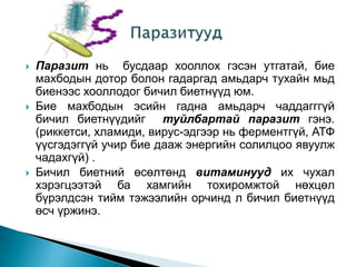 





Паразит нь бусдаар хооллох гэсэн утгатай, бие
махбодын дотор болон гадаргад амьдарч тухайн мьд
биенээс хооллодог бичил биетнүүд юм.
Бие махбодын эсийн гадна амьдарч чаддагггүй
бичил биетнүүдийг туйлбартай паразит гэнэ.
(риккетси, хламиди, вирус-эдгээр нь ферментгүй, АТФ
үүсгэдэггүй учир бие дааж энергийн солилцоо явуулж
чадахгүй) .
Бичил биетний өсөлтөнд витаминууд их чухал
хэрэгцээтэй ба хамгийн тохиромжтой нөхцөл
бүрэлдсэн тийм тэжээлийн орчинд л бичил биетнүүд
өсч үржинэ.

 