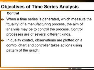 Objectives of Time Series Analysis Control When a time series is generated, which measure the “quality” of a manufacturing process, the aim of analysis may be to control the process. Control processes are of several different kinds. In quality control, observations are plotted on a control chart and controller takes actions using pattern of the graph.   