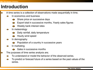 Introduction A time series is a collection of observations made sequentially in time.  In economics and business Share price on successive days Export total in successive months, Yearly sales figures  Weekly bank interest rates In meteorology Daily rainfall, daily temperature Hourly wind speed In demography Population of a country in successive years In marketing Sales in successive months The purposes of time series analysis are; To understand or model the behavior of the observed series. To predict or forecast future of a series based on the past values of the series. 