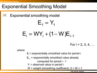 Exponential Smoothing Model Exponential smoothing model where: E i  = exponentially smoothed value for period i E i-1  = exponentially smoothed value already   computed for period i - 1   Y i  = observed value in period i   W = weight (smoothing coefficient), 0 < W < 1 For i = 2, 3, 4, … 