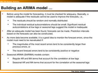 Building an ARIMA model … Before using the model for forecasting, it must be checked for adequacy. Basically, a model is adequate if the residuals cannot be used to improve the forecasts, i.e.,  The residuals should be random and normally distributed The individual residual autocorrelations should be small. Significant residual autocorrelations at low lags or seasonal lags suggest the model is inadequate After an adequate model has been found, forecasts can be made. Prediction intervals based on the forecasts can also be constructed. As more data become available, it is a good idea to monitor the forecast errors, since the model must need to be reevaluated if: The magnitudes of the most recent errors tend to be consistently larger than previous errors, or  The recent forecast errors tend to be consistently positive or negative Seasonal ARIMA (SARIMA) models contain: Regular AR and MA terms that account for the correlation at low lags Seasonal AR and MA terms that account for the correlation at the seasonal lags 