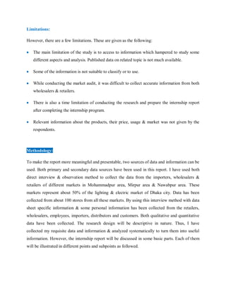 Limitations:
However, there are a few limitations. These are given as the following:
 The main limitation of the study is to access to information which hampered to study some
different aspects and analysis. Published data on related topic is not much available.
 Some of the information is not suitable to classify or to use.
 While conducting the market audit, it was difficult to collect accurate information from both
wholesalers & retailers.
 There is also a time limitation of conducting the research and prepare the internship report
after completing the internship program.
 Relevant information about the products, their price, usage & market was not given by the
respondents.
Methodology:
To make the report more meaningful and presentable, two sources of data and information can be
used. Both primary and secondary data sources have been used in this report. I have used both
direct interview & observation method to collect the data from the importers, wholesalers &
retailers of different markets in Mohammadpur area, Mirpur area & Nawabpur area. These
markets represent about 50% of the lighting & electric market of Dhaka city. Data has been
collected from about 100 stores from all these markets. By using this interview method with data
sheet specific information & some personal information has been collected from the retailers,
wholesalers, employees, importers, distributors and customers. Both qualitative and quantitative
data have been collected. The research design will be descriptive in nature. Thus, I have
collected my requisite data and information & analyzed systematically to turn them into useful
information. However, the internship report will be discussed in some basic parts. Each of them
will be illustrated in different points and subpoints as followed.
 