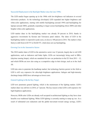 Successful Deployment in the Backlight Market since the Late 1990s:
The LED market began opening up in the 1960s with low-brightness red indicators in several
electronics products. As the technology developed, LED expanded into higher brightness and
white-color applications, starting with mobile backlighting (around 1995) and backlighting for
laptops (around 2005), gradually expanding to larger-screen backlighting (from 2009) and other
brighter white-color applications.
LED market share in the backlighting market was already 50 percent in 2010, thanks to
aggressive investments by Korean and Taiwanese panel makers. The share of LED in the
backlighting market is expected to peak soon, at close to 100 percent in 2016. The market is then
likely to shift from LCD TV to OLED TV, which does not use backlighting.
Growing Use in the Automotive Sector:
The 2010 market share of LED in the automotive sector was 12 percent, largely due to red LED
applications, such as indicators and brake lights. LEDs are increasingly being used in DRLs
(daytime running lamps), which are mandated for new car production in the EU from 2011 - 12,
and which OEMs are now also using as a competitive edge in their design, such as in the Audi
A8.
LED also aims to penetrate the headlamp market, but technology barriers persist in this field as
LED is still very expensive for ultra-high brightness applications: halogen and high-intensity
discharge lamps (HID) have advantages at lower costs.
General Lighting to Be the Key Target:
LED now penetrates general lighting, which is the mainstream of the lighting market. LED‟s
market share was still low in 2010, at 7 percent. The key reason is that LED is still expensive for
high-brightness applications.
However, RGB color LEDs are already well accepted in architectural lighting as they have clear
benefits over traditional lighting. White LED lighting is currently starting to ramp up, too. As a
result of substantial cost reductions and the global movement toward energy savings, LED‟s
 