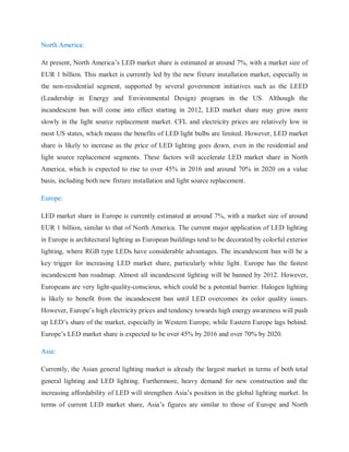 North America:
At present, North America‟s LED market share is estimated at around 7%, with a market size of
EUR 1 billion. This market is currently led by the new fixture installation market, especially in
the non-residential segment, supported by several government initiatives such as the LEED
(Leadership in Energy and Environmental Design) program in the US. Although the
incandescent ban will come into effect starting in 2012, LED market share may grow more
slowly in the light source replacement market. CFL and electricity prices are relatively low in
most US states, which means the benefits of LED light bulbs are limited. However, LED market
share is likely to increase as the price of LED lighting goes down, even in the residential and
light source replacement segments. These factors will accelerate LED market share in North
America, which is expected to rise to over 45% in 2016 and around 70% in 2020 on a value
basis, including both new fixture installation and light source replacement.
Europe:
LED market share in Europe is currently estimated at around 7%, with a market size of around
EUR 1 billion, similar to that of North America. The current major application of LED lighting
in Europe is architectural lighting as European buildings tend to be decorated by colorful exterior
lighting, where RGB type LEDs have considerable advantages. The incandescent ban will be a
key trigger for increasing LED market share, particularly white light. Europe has the fastest
incandescent ban roadmap. Almost all incandescent lighting will be banned by 2012. However,
Europeans are very light-quality-conscious, which could be a potential barrier. Halogen lighting
is likely to benefit from the incandescent ban until LED overcomes its color quality issues.
However, Europe‟s high electricity prices and tendency towards high energy awareness will push
up LED‟s share of the market, especially in Western Europe, while Eastern Europe lags behind.
Europe‟s LED market share is expected to be over 45% by 2016 and over 70% by 2020.
Asia:
Currently, the Asian general lighting market is already the largest market in terms of both total
general lighting and LED lighting. Furthermore, heavy demand for new construction and the
increasing affordability of LED will strengthen Asia‟s position in the global lighting market. In
terms of current LED market share, Asia‟s figures are similar to those of Europe and North
 