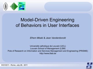 Model-Driven Engineering
                of Behaviors in User Interfaces

                                  Efrem Mbaki & Jean Vanderdonckt


                               Université catholique de Louvain (UCL)
                               Louvain School of Management (LSM)
       Pole of Research on Information and Services Management and Engineering (PRISME)
                                          http://www.lilab.be




IHCI'2011 - Rome, July 26, 2011
 