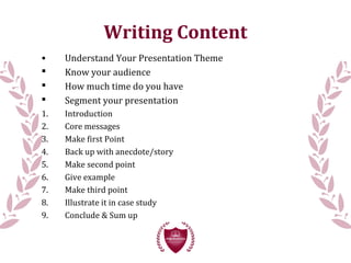 Writing Content
• Understand Your Presentation Theme
 Know your audience
 How much time do you have
 Segment your presentation
1. Introduction
2. Core messages
3. Make first Point
4. Back up with anecdote/story
5. Make second point
6. Give example
7. Make third point
8. Illustrate it in case study
9. Conclude & Sum up
 