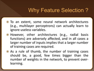  To an extent, some neural network architectures
(e.g., multilayer perceptrons) can actually learn to
ignore useless variables.
 However, other architectures (e.g., radial basis
functions) are adversely affected, and in all cases a
larger number of inputs implies that a larger number
of training cases are required.
 As a rule of thumb, the number of training cases
should be, a good, few times bigger than the
number of weights in the network, to prevent over-
learning.
 