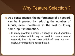  As a consequence, the performance of a network
can be improved by reducing the number of
inputs, even sometimes at the cost of losing
some input information.
› In many problem domains, a range of input variables
are available which may be used to train a neural
network, but it is not clear which of them are most
useful, or indeed are needed at all.
 