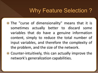  The "curse of dimensionality" means that it is
sometimes actually better to discard some
variables that do have a genuine information
content, simply to reduce the total number of
input variables, and therefore the complexity of
the problem, and the size of the network.
 Counter-intuitively, this can actually improve the
network's generalization capabilities.
 