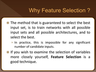  The method that is guaranteed to select the best
input set, is to train networks with all possible
input sets and all possible architectures, and to
select the best.
› In practice, this is impossible for any significant
number of candidate inputs.
 If you wish to examine the selection of variables
more closely yourself, Feature Selection is a
good technique.
 