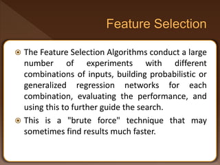  The Feature Selection Algorithms conduct a large
number of experiments with different
combinations of inputs, building probabilistic or
generalized regression networks for each
combination, evaluating the performance, and
using this to further guide the search.
 This is a "brute force" technique that may
sometimes find results much faster.
 