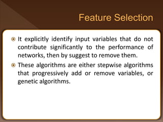  It explicitly identify input variables that do not
contribute significantly to the performance of
networks, then by suggest to remove them.
 These algorithms are either stepwise algorithms
that progressively add or remove variables, or
genetic algorithms.
 