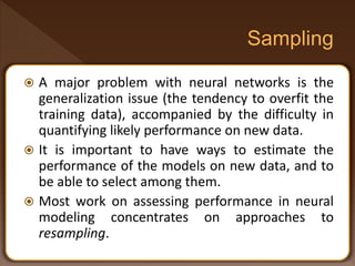  A major problem with neural networks is the
generalization issue (the tendency to overfit the
training data), accompanied by the difficulty in
quantifying likely performance on new data.
 It is important to have ways to estimate the
performance of the models on new data, and to
be able to select among them.
 Most work on assessing performance in neural
modeling concentrates on approaches to
resampling.
 