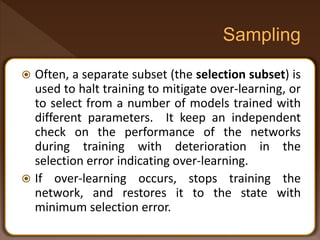  Often, a separate subset (the selection subset) is
used to halt training to mitigate over-learning, or
to select from a number of models trained with
different parameters. It keep an independent
check on the performance of the networks
during training with deterioration in the
selection error indicating over-learning.
 If over-learning occurs, stops training the
network, and restores it to the state with
minimum selection error.
 