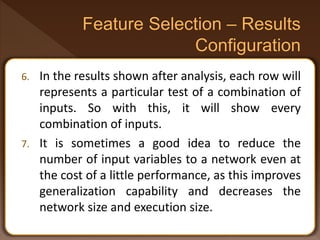 6. In the results shown after analysis, each row will
represents a particular test of a combination of
inputs. So with this, it will show every
combination of inputs.
7. It is sometimes a good idea to reduce the
number of input variables to a network even at
the cost of a little performance, as this improves
generalization capability and decreases the
network size and execution size.
 