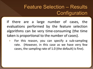 If there are a large number of cases, the
evaluations performed by the feature selection
algorithms can be very time-consuming (the time
taken is proportional to the number of cases).
› For this reason, you can specify a sub-sampling
rate. (However, in this case as we have very few
cases, the sampling rate of 1.0 (the default) is fine).
 