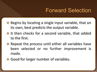  Begins by locating a single input variable, that on
its own, best predicts the output variable.
 It then checks for a second variable, that added
to the first.
 Repeat the process until either all variables have
been selected or no further improvement is
made.
 Good for larger number of variables.
 