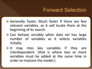  Generally Faster. Much faster if there are few
relevant variables, as it will locate them at the
beginning of its search.
 Can behave sensibly when data set has large
number of variables as it selects variables
initially.
 It may miss key variables if they are
interdependent. (that is where two or more
variables must be added at the same time in
order to improve the model.)
 