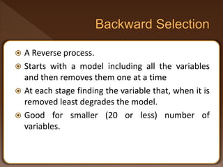  A Reverse process.
 Starts with a model including all the variables
and then removes them one at a time
 At each stage finding the variable that, when it is
removed least degrades the model.
 Good for smaller (20 or less) number of
variables.
 