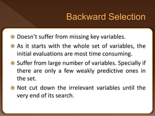  Doesn’t suffer from missing key variables.
 As it starts with the whole set of variables, the
initial evaluations are most time consuming.
 Suffer from large number of variables. Specially if
there are only a few weakly predictive ones in
the set.
 Not cut down the irrelevant variables until the
very end of its search.
 