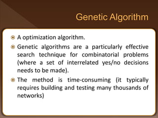  A optimization algorithm.
 Genetic algorithms are a particularly effective
search technique for combinatorial problems
(where a set of interrelated yes/no decisions
needs to be made).
 The method is time-consuming (it typically
requires building and testing many thousands of
networks)
 