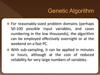  For reasonably-sized problem domains (perhaps
50-100 possible input variables, and cases
numbering in the low thousands), the algorithm
can be employed effectively overnight or at the
weekend on a fast PC.
 With sub-sampling, it can be applied in minutes
or hours, although at the cost of reduced
reliability for very large numbers of variables.
 