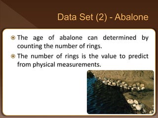  The age of abalone can determined by
counting the number of rings.
 The number of rings is the value to predict
from physical measurements.
 