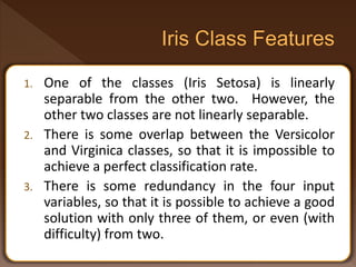 1. One of the classes (Iris Setosa) is linearly
separable from the other two. However, the
other two classes are not linearly separable.
2. There is some overlap between the Versicolor
and Virginica classes, so that it is impossible to
achieve a perfect classification rate.
3. There is some redundancy in the four input
variables, so that it is possible to achieve a good
solution with only three of them, or even (with
difficulty) from two.
 