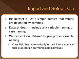 1. Iris dataset is just a simple dataset that values
are delimited by commas.
2. Dataset doesn’t include any variable naming or
case naming.
3. We can edit our dataset to give proper variable
naming.
› Class field has automatically turned into a nominal
field as it contain only three nominal values.
 