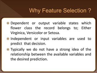  Dependent or output variable states which
flower class the record belongs to; Either
Virginica, Versicolor or Setosa.
 Independent or input variables are used to
predict that decision.
 Typically we do not have a strong idea of the
relationship between the available variables and
the desired prediction.
 