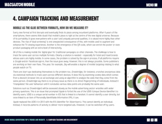 M&CSAATCHI MOBILE                                                                                                                      MENU


         4. Campaign Tracking and measurement
          Mobile as the glue between formats, how do we measure it?
          Every new format at first disrupts and eventually finds its place among incumbent platforms. After 4 years of the
          smartphone, there seems little doubt that mobile’s place is right at the centre of the new digital universe. Because
          of its portability (it goes everywhere with a user) and uniquely personal qualities, it is valued more highly than other
          devices. The rise of ‘dual screening’ is one unexpected consequence of this, with mobile used to augment and
          enhance the TV viewing experience. Another is the emergence of the QR code, which can enrich the poster or even
          product packaging with an extra level of interactivity.
          All of this is making mobile the 'digital glue' for traditional campaigns on other channels. The challenge is how to
          track the same user across multiple formats. Clearly a solution is needed – especially for hotel and travel brands
          whose users are highly mobile. In some cases, the problem is solved by the sign-in process. If all platforms require
          a Google and/or Facebook sign-in, then the issue goes away. However, this is not always possible. Some publishers
          are working on their own fixes. This year, for example, Sky will enable a degree of mobile targeting relating to what
          people watch on TV.
          There are start-ups dedicating themselves to the problem too. Drawbridge, for instance, crunches anonymous data
          via statistical methods to track users across different devices. It does this by examining cookie data which comes
          from a device’s browser into an ad exchange and using an algorithm to analyse the odds that they come from the
          same person. Drawbridge say there is no privacy issue as there is no direct fingerprinting of individuals. Instead it
          ‘triangulates’ the user behaviour until it concludes various data points are probably the same user.
          Solutions such as Drawbridge’s will be assessed closely as the mobile advertising sector wrestles with wider
          privacy questions. This is an issue that prompted Apple to forbid the use of the UDID (Unique Device Identifier) to
          identify users. UDID is a unique serial number in iOS that is linked to a handset. It cannot identify a user directly, but
          once linked to an item of Personally Identifiable Information (PII), it can.
          Apple replaced the UDID it in 2012 with the IFA (Identifier for Advertisers). This cannot identify an individual.
          Instead, it records patterns of activity to deliver more targeted ads. However, it can be switched off by users.




Inside Mobile Advertising Top 5 trends and insights 4. Campaign Tracking and measurement                                                 20
 