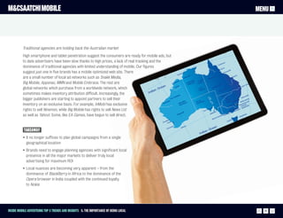 M&CSAATCHI MOBILE                                                                                      MENU




          Traditional agencies are holding back the Australian market
          High smartphone and tablet penetration suggest the consumers are ready for mobile ads, but
          to date advertisers have been slow thanks to high prices, a lack of real tracking and the
          dominance of traditional agencies with limited understanding of mobile. Our figures
          suggest just one in five brands has a mobile optimized web site. There
          are a small number of local ad networks such as Snakk Media,
          Big Mobile, Appsnac, MMN and Mobile Embrace. The rest are
          global networks which purchase from a worldwide network, which
          sometimes makes inventory attribution difficult. Increasingly, the
          bigger publishers are starting to appoint partners to sell their
          inventory on an exclusive basis. For example, InMobi has exclusive
          rights to sell Ninemsn, while Big Mobile has rights to sell News Ltd
          as well as Yahoo!. Some, like EA Games, have begun to sell direct.


           Takeaway
          • It no longer suffices to plan global campaigns from a single
            geographical location
          • Brands need to engage planning agencies with significant local
            presence in all the major markets to deliver truly local
            advertising for maximum ROI
          • Local nuances are becoming very apparent – from the
            dominance of BlackBerry in Africa to the dominance of the
            Opera browser in India coupled with the continued loyalty
            to Nokia




Inside Mobile Advertising Top 5 trends and insights 5. The importance of being local                     25
 