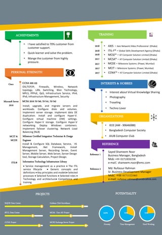 PERSONAL STRENGTH
REFERENCE
INTERESTS & HOBBIES
Microsoft Server
2016
CCNA 200-125
OSI,TCP/IP, Firewalls, Wireless, Network
topology, LAN, Switching, Wan Technology,
MPLS, PPPoE, QoS, Infrastructure Service, IPv4,
IPv6, Infrastructure Management, Security
MCIT &
MCDE
Milestone Certified Integration Technician & Design
Engineer
Install & Configure SQL Database, Service, IIS
Management, .Net Framework, Install
Management Server, Recording Server, Event
Server, Mobile Server, Web Server, Server Design
tool, Storage Calculation, Project Design.
Reference 2 Md. Nufassur Rahman
Sr. Business Development Manager
Mob 88 01711521065
e-mail: nufassur.rahman@cerebrallink.com
• IEEE (AM - 90646088)
• Bangladesh Computer Society
• AIUB Computer Club
PROJECTS
RAJUK Data Center
BTCL Data Center
CCNA Project
Gulshan Club Surveilance
MCSA User AD Project
MCSE Exchange Server Project
POTENTIALITY
Honesty Time Management Hard Working
100% 70% 75%
Cisco
Reference 1
Sayed Shameem Noor
Business Manager, Bangladesh
Mob: +88 01713032258
e-mail shameem.noor@emc.com
MCSA 2016 70-740, 70-741, 70-742
ORGANIZATIONS
Install, upgrade, and migrate servers and
workloads. Configure disks and volumes.
Implement server storage. Implement data DE
duplication. Install and configure Hyper-V.
Configure virtual machine (VM) settings.
Configure Hyper-V storage. Configure Hyper-V
networking. Deploy Windows containers.
Implement failover clustering. Network Load
Balancing (NLB)
• Interest about Virtual Knowledge Sharing
• Photography
• Traveling
• Techno Lover
ACHIEVEMENTS
• I have satisfied to 70% customer from
customer support.
• Quick learner and solve the problem.
• Mange the customer from highly
pressure.
ITIL® Information Technology Infrastructure Library
 Service management as a practice  The ITIL
service lifecycle  Generic concepts and
definitions  Key principles and models Selected
processes  Selected functions  Selected roles 
Technology and architecture Competence and
training
TRAINING
• MCSE® – AT Computer Solution Limited (Dhaka)2018
2017
2017
2017
2017
• MCSA® – AT Computer Solution Limited (Dhaka)
• MCDE – Milestone Systems. (Powei, Mumbai)
• MCIT – Milestone Systems. (Powei, Mumbai)
• CCNA™ – AT Computer Solution Limited (Dhaka)
2018 • ITIL-F® – Global Skills Development Agency (Dhaka)
2018 • AXIS – Axis Network Video Professional (Dhaka)
 