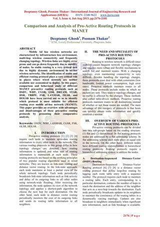 Deeptanoy Ghosh, Poonam Thakur / International Journal of Engineering Research and
Applications (IJERA) ISSN: 2248-9622 www.ijera.com
Vol. 3, Issue 4, Jul-Aug 2013, pp.2176-2181
2176 | P a g e
Comparison and Analysis of Pro-Active Routing Protocols in
MANET
Deeptanoy Ghosh1
, Poonam Thakur2
1, 2
(CSE, Lovely Professional University, Phagwara, India
ABSTRACT
Mobile Ad hoc wireless networks are
characterized by infrastructure less environment,
multi-hop wireless connectivity and frequently
changing topology. Wireless links are highly error
prone and can go down frequently due to mobility
of nodes. So stable routing is a very critical task
due to highly dynamic environment in ad-hoc
wireless networks. The identification of stable and
efficient routing protocol plays a very critical role
in places where wired network are neither
available nor economical to deploy. In this paper,
comparison and behavioral study of different
MANET pro-active routing protocols such as
DSDV, WRP, CGSR, GSR, DREAM, STAR,
HSR, TBRPF, FSR, LANMAR, OLSR, and
HOLSR have been carried out so as to identify
which protocol is most suitable for efficient
routing over mobile ad-hoc network (MANET).
This paper provides an overview with advantages
and disadvantages of these pro-active routing
protocols by presenting their comparative
analysis.
Keywords: DSDV, WRP, LANMAR, CGSR, FSR,
OLSR, HOLSR.
I. INTRODUCTION
Pro-active routing protocols [1] [2] [3] [4]
require each node to maintain up-to-date routing
information to every other node in the network. The
various routing protocols in this group differ in how
topology changes are detected, how routing
information is updated and what sort of routing
information is maintained at each node. These
routing protocols are based on the working principles
of two popular routing algorithms used in wired
networks. They are known as link-state routing and
distance vector routing. In the link-state approach,
each node maintains at least a partial view of the
whole network topology. Each node periodically
broadcasts link-state information such as link activity
and delay of its outgoing links to all other nodes
using network-wide flooding. After receiving the
information, the node updates its view of the network
topology and applies a shortest-path algorithm to
choose the next hop for each destination. On the
other hand, each node in distance vector routing
periodically monitors the cost of its outgoing links
and sends its routing table information to all
neighbors.
II. THE NEED AND SPECIALITY OF
PRO-ACTIVE ROUTING
PROTOCOLS
Routing in wireless network is difficult since
mobility causes frequent network topology changes
and requires more robust and flexible mechanisms to
search for and maintain routes. With a changing
topology, even maintaining connectivity is very
difficult. Besides handling the topology changes,
these protocols must deal with other constraints (low
bandwidth, limited power consumption, high error
rates). Proactive methods maintain routes to all
nodes. These protocols include nodes to which no
packets are sent. They react to topology changes, and
no traffic is affected by the changes. These methods
also called table-driven methods. Proactive routing
protocols maintain routes to all destinations, instead
of whether or not these routes are needed. The main
advantage of this category of protocols is that hosts
can quickly obtain route information and quickly
establish a session.
III. OVERVIEW OF VARIOUS PRO-
ACTIVE ROUTING PROTOCOLS
Pro-active routing protocols can be divided
into two sub-groups based on the routing structure:
(1) flat and (2) hierarchical. In flat routing protocols
nodes are addressed by a flat addressing scheme. In
flat addressing scheme each node plays an equal role
in the network. On the other hand, different nodes
have different routing responsibilities in hierarchical
routing protocols. Routing protocols require a
hierarchical addressing system to address the nodes.
A. Destination-Sequenced Distance-Vector
(DSDV) Routing
Destination-Sequenced Distance-Vector
Routing protocol [6] [7] [8] is a distance vector
routing protocol that define loop-free routing by
tagging each route table entry with a sequence
number. The protocol requires each node to maintain
a routing table. Each entry, corresponding to a
particular destination, contains the number of hops to
reach the destination and the address of the neighbor
that acts as a next-hop towards the destination. Each
node periodically broadcasts updates to its neighbors
to maintain the consistency of the routing tables in a
dynamically varying topology. Updates are also
broadcast to neighbors immediately when significant
new information, such as link breakage is available.
 