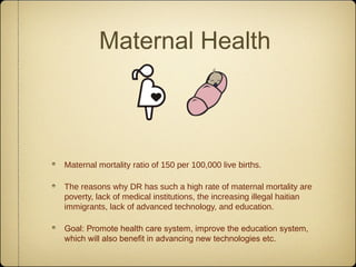 Maternal Health



Maternal mortality ratio of 150 per 100,000 live births.

The reasons why DR has such a high rate of maternal mortality are
poverty, lack of medical institutions, the increasing illegal haitian
immigrants, lack of advanced technology, and education.

Goal: Promote health care system, improve the education system,
which will also benefit in advancing new technologies etc.
 