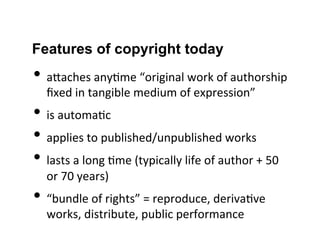 Features of copyright today
• aGaches	
  any2me	
  “original	
  work	
  of	
  authorship	
  
ﬁxed	
  in	
  tangible	
  medium	
  of	
  expression”	
  
• is	
  automa2c	
  
• applies	
  to	
  published/unpublished	
  works	
  
• lasts	
  a	
  long	
  2me	
  (typically	
  life	
  of	
  author	
  +	
  50	
  
or	
  70	
  years)	
  
• “bundle	
  of	
  rights”	
  =	
  reproduce,	
  deriva2ve	
  
works,	
  distribute,	
  public	
  performance	
  
 