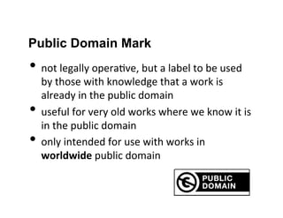 Public Domain Mark
• not	
  legally	
  opera2ve,	
  but	
  a	
  label	
  to	
  be	
  used	
  
by	
  those	
  with	
  knowledge	
  that	
  a	
  work	
  is	
  
already	
  in	
  the	
  public	
  domain	
  
• useful	
  for	
  very	
  old	
  works	
  where	
  we	
  know	
  it	
  is	
  
in	
  the	
  public	
  domain	
  
• only	
  intended	
  for	
  use	
  with	
  works	
  in	
  
worldwide	
  public	
  domain	
  
 